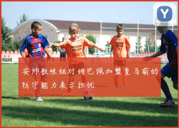安帅教练组对姆巴佩加盟皇马前的防守能力表示担忧