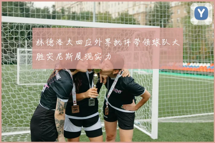 林德洛夫回应外界批评带领球队大胜突尼斯展现实力
