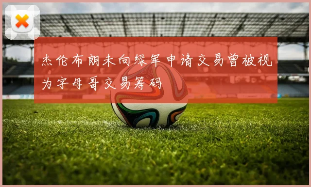 杰伦布朗未向绿军申请交易曾被视为字母哥交易筹码