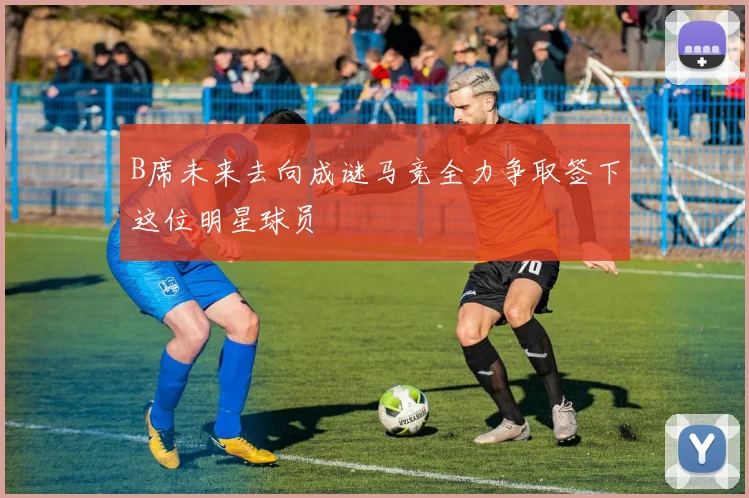 B席未来去向成谜马竞全力争取签下这位明星球员