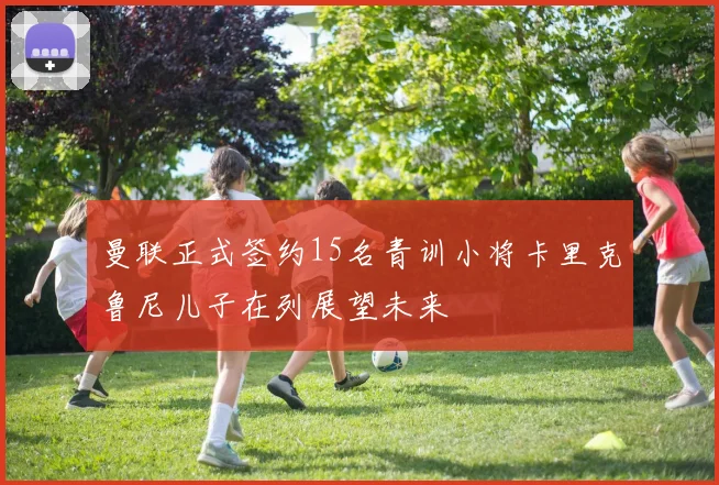曼联正式签约15名青训小将卡里克鲁尼儿子在列展望未来