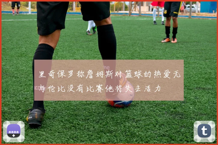 里奇保罗称詹姆斯对篮球的热爱无与伦比没有比赛他将失去活力