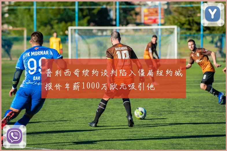 普利西奇续约谈判陷入僵局纽约城报价年薪1000万欧元吸引他
