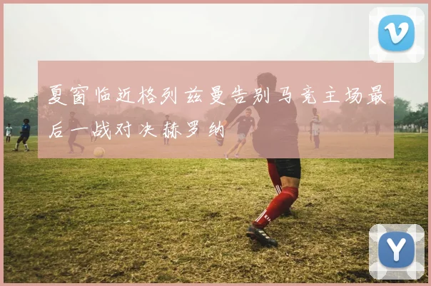 夏窗临近格列兹曼告别马竞主场最后一战对决赫罗纳