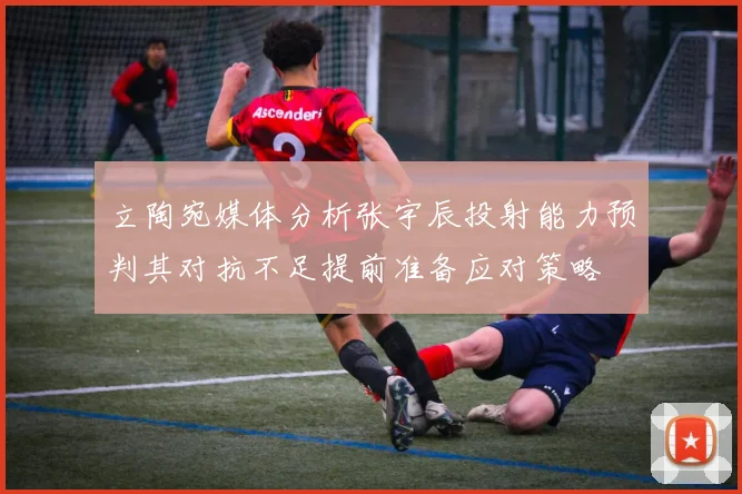 立陶宛媒体分析张宇辰投射能力预判其对抗不足提前准备应对策略