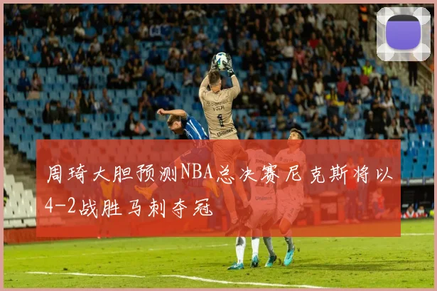 周琦大胆预测NBA总决赛尼克斯将以4-2战胜马刺夺冠