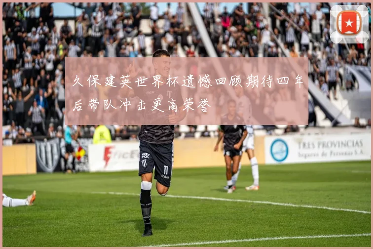 久保建英世界杯遗憾回顾期待四年后带队冲击更高荣誉
