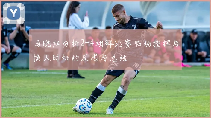 马晓旭分析2-4朝鲜比赛临场指挥与换人时机的反思与总结