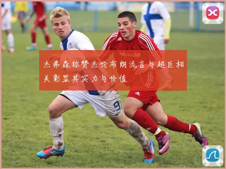 杰弗森称赞杰伦布朗流言与超巨相关彰显其实力与价值