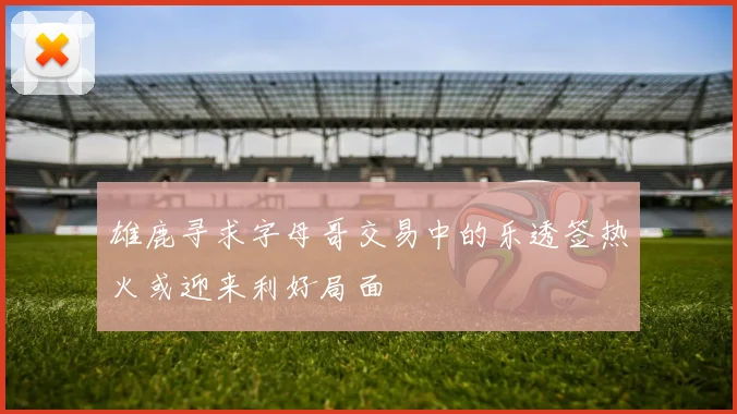 雄鹿寻求字母哥交易中的乐透签热火或迎来利好局面