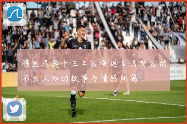 穆里尼奥十三年后重返皇马背后的不为人知的故事与情感纠葛