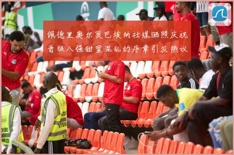 佩德里奥尔莫巴埃纳社媒晒照庆祝晋级八强甜蜜混乱的序章引发热议