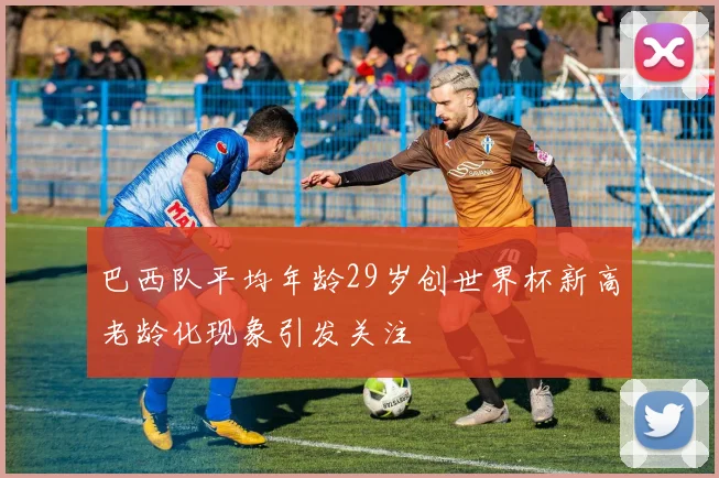 巴西队平均年龄29岁创世界杯新高老龄化现象引发关注