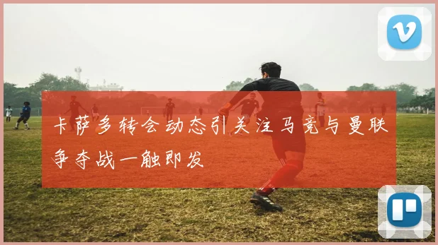 卡萨多转会动态引关注马竞与曼联争夺战一触即发