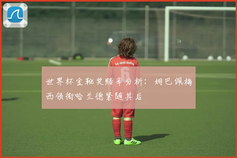 世界杯金靴奖赔率分析：姆巴佩梅西领衔哈兰德紧随其后