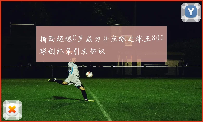 梅西超越C罗成为非点球进球王800球创纪录引发热议