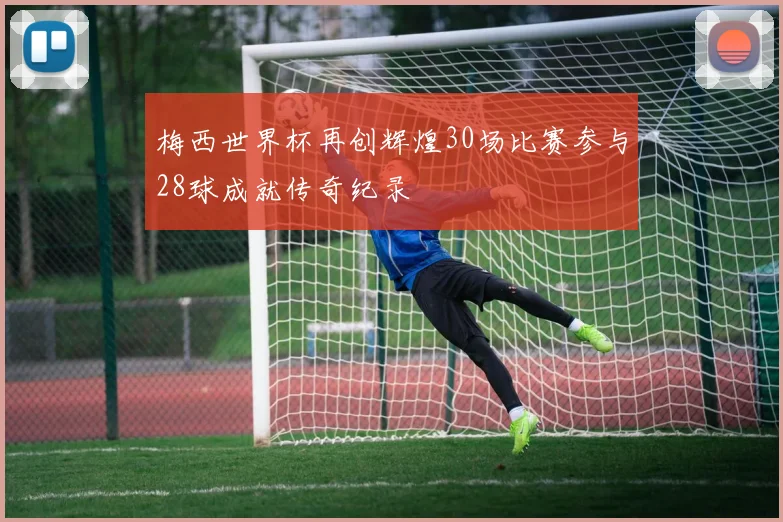 梅西世界杯再创辉煌30场比赛参与28球成就传奇纪录