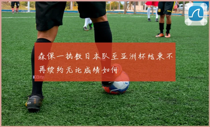 森保一执教日本队至亚洲杯结束不再续约无论成绩如何