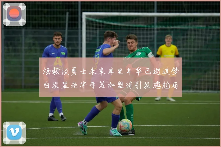 杨毅谈勇士未来库里年华已逝追梦白发显老字母若加盟将引发尴尬局面