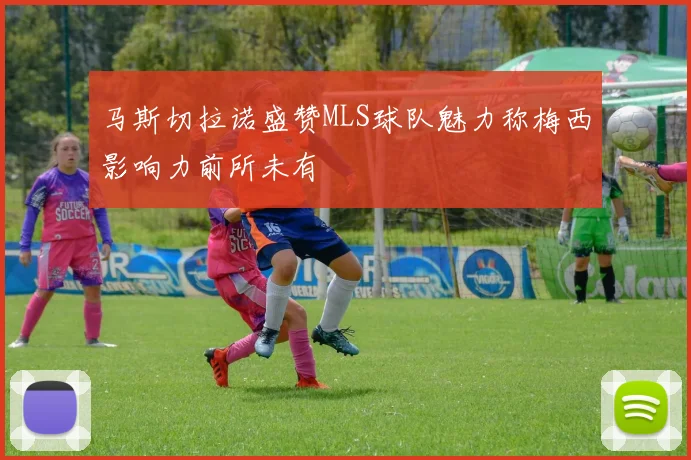 马斯切拉诺盛赞MLS球队魅力称梅西影响力前所未有
