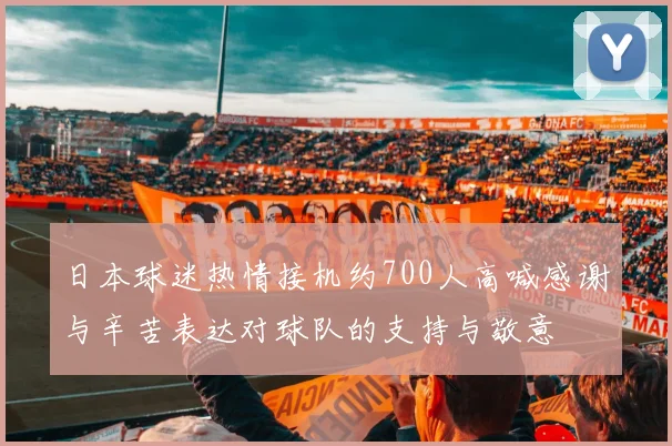 日本球迷热情接机约700人高喊感谢与辛苦表达对球队的支持与敬意