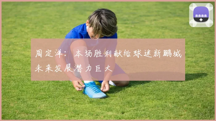 周定洋：本场胜利献给球迷新鹏城未来发展潜力巨大