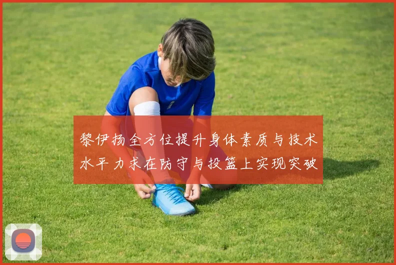 黎伊扬全方位提升身体素质与技术水平力求在防守与投篮上实现突破