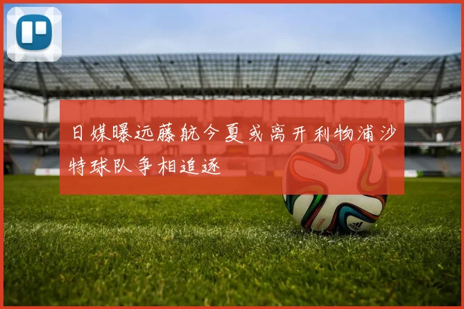 日媒曝远藤航今夏或离开利物浦沙特球队争相追逐